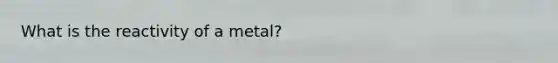 What is the reactivity of a metal?