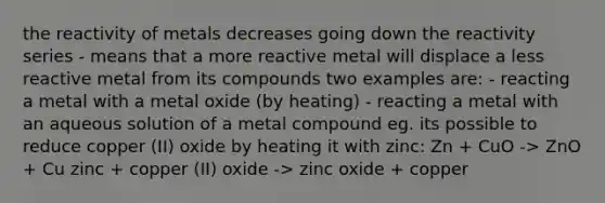 the reactivity of metals decreases going down the reactivity series - means that a more reactive metal will displace a less reactive metal from its compounds two examples are: - reacting a metal with a metal oxide (by heating) - reacting a metal with an aqueous solution of a metal compound eg. its possible to reduce copper (II) oxide by heating it with zinc: Zn + CuO -> ZnO + Cu zinc + copper (II) oxide -> zinc oxide + copper