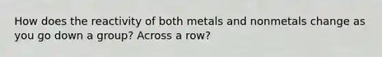 How does the reactivity of both metals and nonmetals change as you go down a group? Across a row?