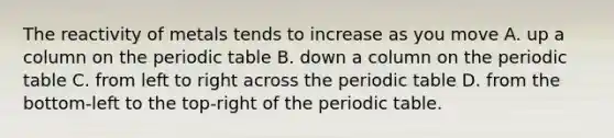 The reactivity of metals tends to increase as you move A. up a column on the periodic table B. down a column on the periodic table C. from left to right across the periodic table D. from the bottom-left to the top-right of the periodic table.