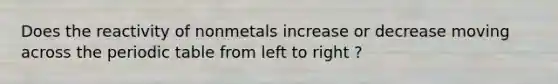 Does the reactivity of nonmetals increase or decrease moving across the periodic table from left to right ?