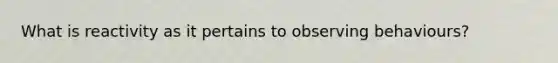 What is reactivity as it pertains to observing behaviours?