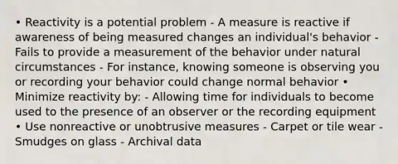 • Reactivity is a potential problem - A measure is reactive if awareness of being measured changes an individual's behavior - Fails to provide a measurement of the behavior under natural circumstances - For instance, knowing someone is observing you or recording your behavior could change normal behavior • Minimize reactivity by: - Allowing time for individuals to become used to the presence of an observer or the recording equipment • Use nonreactive or unobtrusive measures - Carpet or tile wear - Smudges on glass - Archival data