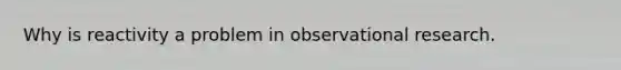 Why is reactivity a problem in observational research.