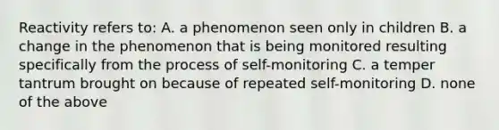 Reactivity refers to: A. a phenomenon seen only in children B. a change in the phenomenon that is being monitored resulting specifically from the process of self-monitoring C. a temper tantrum brought on because of repeated self-monitoring D. none of the above