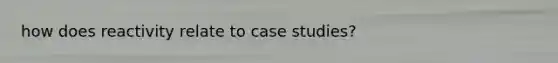 how does reactivity relate to case studies?