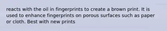 reacts with the oil in fingerprints to create a brown print. It is used to enhance fingerprints on porous surfaces such as paper or cloth. Best with new prints