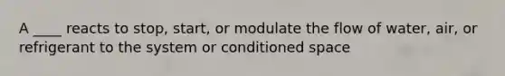 A ____ reacts to stop, start, or modulate the flow of water, air, or refrigerant to the system or conditioned space