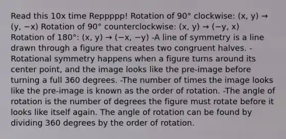 Read this 10x time Reppppp! Rotation of 90° clockwise: (x, y) → (y, −x) Rotation of 90° counterclockwise: (x, y) → (−y, x) Rotation of 180°: (x, y) → (−x, −y) -A line of symmetry is a line drawn through a figure that creates two congruent halves. -Rotational symmetry happens when a figure turns around its center point, and the image looks like the pre-image before turning a full 360 degrees. -The number of times the image looks like the pre-image is known as the order of rotation. -The angle of rotation is the number of degrees the figure must rotate before it looks like itself again. The angle of rotation can be found by dividing 360 degrees by the order of rotation.