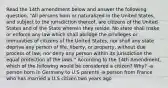 Read the 14th amendment below and answer the following question. "All persons born or naturalized in the United States, and subject to the jurisdiction thereof, are citizens of the United States and of the State wherein they reside. No state shall make or enforce any law which shall abridge the privileges or immunities of citizens of the United States; nor shall any state deprive any person of life, liberty, or property, without due process of law; nor deny any person within its jurisdiction the equal protection of the laws." According to the 14th Amendment, which of the following would be considered a citizen? Why? -a person born in Germany to U.S parents -a person from France who has married a U.S citizen two years ago