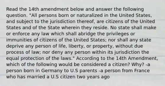 Read the 14th amendment below and answer the following question. "All persons born or naturalized in the United States, and subject to the jurisdiction thereof, are citizens of the United States and of the State wherein they reside. No state shall make or enforce any law which shall abridge the privileges or immunities of citizens of the United States; nor shall any state deprive any person of life, liberty, or property, without due process of law; nor deny any person within its jurisdiction the equal protection of the laws." According to the 14th Amendment, which of the following would be considered a citizen? Why? -a person born in Germany to U.S parents -a person from France who has married a U.S citizen two years ago