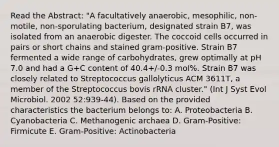 Read the Abstract: "A facultatively anaerobic, mesophilic, non-motile, non-sporulating bacterium, designated strain B7, was isolated from an anaerobic digester. The coccoid cells occurred in pairs or short chains and stained gram-positive. Strain B7 fermented a wide range of carbohydrates, grew optimally at pH 7.0 and had a G+C content of 40.4+/-0.3 mol%. Strain B7 was closely related to Streptococcus gallolyticus ACM 3611T, a member of the Streptococcus bovis rRNA cluster." (Int J Syst Evol Microbiol. 2002 52:939-44). Based on the provided characteristics the bacterium belongs to: A. Proteobacteria B. Cyanobacteria C. Methanogenic archaea D. Gram-Positive: Firmicute E. Gram-Positive: Actinobacteria