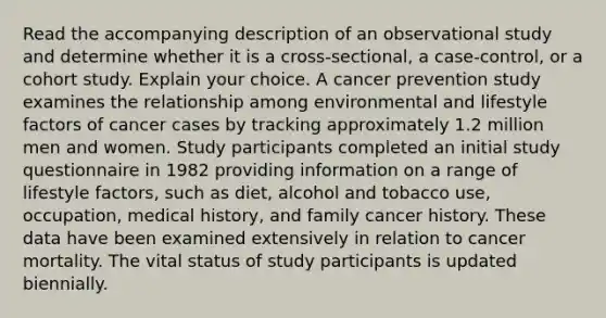 Read the accompanying description of an observational study and determine whether it is a​ cross-sectional, a​ case-control, or a cohort study. Explain your choice. A cancer prevention study examines the relationship among environmental and lifestyle factors of cancer cases by tracking approximately 1.2 million men and women. Study participants completed an initial study questionnaire in 1982 providing information on a range of lifestyle​ factors, such as​ diet, alcohol and tobacco​ use, occupation, medical​ history, and family cancer history. These data have been examined extensively in relation to cancer mortality. The vital status of study participants is updated biennially.