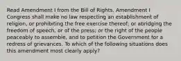 Read Amendment I from the Bill of Rights. Amendment I Congress shall make no law respecting an establishment of religion, or prohibiting the free exercise thereof; or abridging the freedom of speech, or of the press; or the right of the people peaceably to assemble, and to petition the Government for a redress of grievances. To which of the following situations does this amendment most clearly apply?