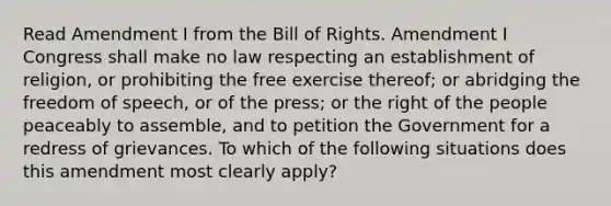 Read Amendment I from the Bill of Rights. Amendment I Congress shall make no law respecting an establishment of religion, or prohibiting the free exercise thereof; or abridging the freedom of speech, or of the press; or the right of the people peaceably to assemble, and to petition the Government for a redress of grievances. To which of the following situations does this amendment most clearly apply?