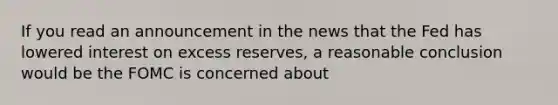 If you read an announcement in the news that the Fed has lowered interest on excess reserves, a reasonable conclusion would be the FOMC is concerned about