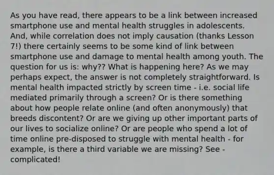 As you have read, there appears to be a link between increased smartphone use and mental health struggles in adolescents. And, while correlation does not imply causation (thanks Lesson 7!) there certainly seems to be some kind of link between smartphone use and damage to mental health among youth. The question for us is: why?? What is happening here? As we may perhaps expect, the answer is not completely straightforward. Is mental health impacted strictly by screen time - i.e. social life mediated primarily through a screen? Or is there something about how people relate online (and often anonymously) that breeds discontent? Or are we giving up other important parts of our lives to socialize online? Or are people who spend a lot of time online pre-disposed to struggle with mental health - for example, is there a third variable we are missing? See - complicated!