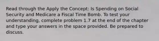 Read through the Apply the Concept: Is Spending on Social Security and Medicare a Fiscal Time Bomb. To test your understanding, complete problem 1.7 at the end of the chapter and type your answers in the space provided. Be prepared to discuss.