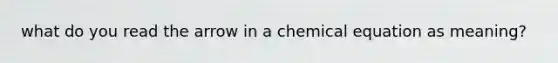 what do you read the arrow in a chemical equation as meaning?