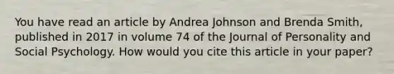 You have read an article by Andrea Johnson and Brenda Smith, published in 2017 in volume 74 of the Journal of Personality and Social Psychology. How would you cite this article in your paper?