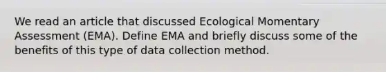 We read an article that discussed Ecological Momentary Assessment (EMA). Define EMA and briefly discuss some of the benefits of this type of data collection method.