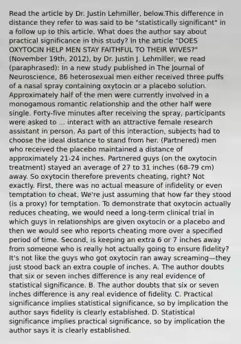 Read the article by Dr. Justin Lehmiller, below.This difference in distance they refer to was said to be "statistically significant" in a follow up to this article. What does the author say about practical significance in this study? In the article "DOES OXYTOCIN HELP MEN STAY FAITHFUL TO THEIR WIVES?" (November 19th, 2012), by Dr. Justin J. Lehmiller, we read (paraphrased): In a new study published in The Journal of Neuroscience, 86 heterosexual men either received three puffs of a nasal spray containing oxytocin or a placebo solution. Approximately half of the men were currently involved in a monogamous romantic relationship and the other half were single. Forty-five minutes after receiving the spray, participants were asked to ... interact with an attractive female research assistant in person. As part of this interaction, subjects had to choose the ideal distance to stand from her. (Partnered) men who received the placebo maintained a distance of approximately 21-24 inches. Partnered guys (on the oxytocin treatment) stayed an average of 27 to 31 inches (68-79 cm) away. So oxytocin therefore prevents cheating, right? Not exactly. First, there was no actual measure of infidelity or even temptation to cheat. We're just assuming that how far they stood (is a proxy) for temptation. To demonstrate that oxytocin actually reduces cheating, we would need a long-term clinical trial in which guys in relationships are given oxytocin or a placebo and then we would see who reports cheating more over a specified period of time. Second, is keeping an extra 6 or 7 inches away from someone who is really hot actually going to ensure fidelity? It's not like the guys who got oxytocin ran away screaming—they just stood back an extra couple of inches. A. The author doubts that six or seven inches difference is any real evidence of statistical significance. B. The author doubts that six or seven inches difference is any real evidence of fidelity. C. Practical significance implies statistical significance, so by implication the author says fidelity is clearly established. D. Statistical significance implies practical significance, so by implication the author says it is clearly established.