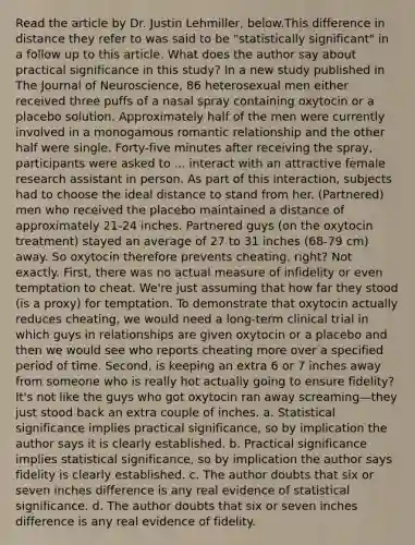 Read the article by Dr. Justin Lehmiller, below.This difference in distance they refer to was said to be "statistically significant" in a follow up to this article. What does the author say about practical significance in this study? In a new study published in The Journal of Neuroscience, 86 heterosexual men either received three puffs of a nasal spray containing oxytocin or a placebo solution. Approximately half of the men were currently involved in a monogamous romantic relationship and the other half were single. Forty-five minutes after receiving the spray, participants were asked to ... interact with an attractive female research assistant in person. As part of this interaction, subjects had to choose the ideal distance to stand from her. (Partnered) men who received the placebo maintained a distance of approximately 21-24 inches. Partnered guys (on the oxytocin treatment) stayed an average of 27 to 31 inches (68-79 cm) away. So oxytocin therefore prevents cheating, right? Not exactly. First, there was no actual measure of infidelity or even temptation to cheat. We're just assuming that how far they stood (is a proxy) for temptation. To demonstrate that oxytocin actually reduces cheating, we would need a long-term clinical trial in which guys in relationships are given oxytocin or a placebo and then we would see who reports cheating more over a specified period of time. Second, is keeping an extra 6 or 7 inches away from someone who is really hot actually going to ensure fidelity? It's not like the guys who got oxytocin ran away screaming—they just stood back an extra couple of inches. a. Statistical significance implies practical significance, so by implication the author says it is clearly established. b. Practical significance implies statistical significance, so by implication the author says fidelity is clearly established. c. The author doubts that six or seven inches difference is any real evidence of statistical significance. d. The author doubts that six or seven inches difference is any real evidence of fidelity.