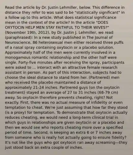 Read the article by Dr. Justin Lehmiller, below. This difference in distance they refer to was said to be "statistically significant" in a follow up to this article. What does statistical significance mean in the context of the article? In the article "DOES OXYTOCIN HELP MEN STAY FAITHFUL TO THEIR WIVES?" (November 19th, 2012), by Dr. Justin J. Lehmiller, we read (paraphrased): In a new study published in The Journal of Neuroscience, 86 heterosexual men either received three puffs of a nasal spray containing oxytocin or a placebo solution. Approximately half of the men were currently involved in a monogamous romantic relationship and the other half were single. Forty-five minutes after receiving the spray, participants were asked to ... interact with an attractive female research assistant in person. As part of this interaction, subjects had to choose the ideal distance to stand from her. (Partnered) men who received the placebo maintained a distance of approximately 21-24 inches. Partnered guys (on the oxytocin treatment) stayed an average of 27 to 31 inches (68-79 cm) away. So oxytocin therefore prevents cheating, right? Not exactly. First, there was no actual measure of infidelity or even temptation to cheat. We're just assuming that how far they stood (is a proxy) for temptation. To demonstrate that oxytocin actually reduces cheating, we would need a long-term clinical trial in which guys in relationships are given oxytocin or a placebo and then we would see who reports cheating more over a specified period of time. Second, is keeping an extra 6 or 7 inches away from someone who is really hot actually going to ensure fidelity? It's not like the guys who got oxytocin ran away screaming—they just stood back an extra couple of inches.