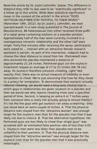 Read the article by Dr. Justin Lehmiller, below. This difference in distance they refer to was said to be "statistically significant" in a follow up to this article. What does statistical significance mean in the context of the article? In the article "DOES OXYTOCIN HELP MEN STAY FAITHFUL TO THEIR WIVES?" (November 19th, 2012), by Dr. Justin J. Lehmiller, we read (paraphrased): In a new study published in The Journal of Neuroscience, 86 heterosexual men either received three puffs of a nasal spray containing oxytocin or a placebo solution. Approximately half of the men were currently involved in a monogamous romantic relationship and the other half were single. Forty-five minutes after receiving the spray, participants were asked to ... interact with an attractive female research assistant in person. As part of this interaction, subjects had to choose the ideal distance to stand from her. (Partnered) men who received the placebo maintained a distance of approximately 21-24 inches. Partnered guys (on the oxytocin treatment) stayed an average of 27 to 31 inches (68-79 cm) away. So oxytocin therefore prevents cheating, right? Not exactly. First, there was no actual measure of infidelity or even temptation to cheat. We're just assuming that how far they stood (is a proxy) for temptation. To demonstrate that oxytocin actually reduces cheating, we would need a long-term clinical trial in which guys in relationships are given oxytocin or a placebo and then we would see who reports cheating more over a specified period of time. Second, is keeping an extra 6 or 7 inches away from someone who is really hot actually going to ensure fidelity? It's not like the guys who got oxytocin ran away screaming—they just stood back an extra couple of inches. A. That the physical distance men stayed from the "attractive woman" was enough larger for the oxytocin men than for the placebo men that it was likely not due to chance. B. That the alternative hypothesis: HA: Partnered guys are less likely to cheat than single guys" was accepted with an estimated false positive rate of less than 0.05. C. Oxytocin men were less likely than placebo men to be unfaithful to their partners. D. That the physical distance men stayed from the "attractive woman" was enough larger for the oxytocin men than for the placebo men that it was practically meaningful.