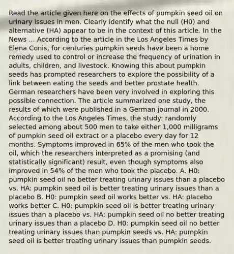 Read the article given here on the effects of pumpkin seed oil on urinary issues in men. Clearly identify what the null (H0) and alternative (HA) appear to be in the context of this article. In the News ... According to the article in the Los Angeles Times by Elena Conis, for centuries pumpkin seeds have been a home remedy used to control or increase the frequency of urination in adults, children, and livestock. Knowing this about pumpkin seeds has prompted researchers to explore the possibility of a link between eating the seeds and better prostate health. German researchers have been very involved in exploring this possible connection. The article summarized one study, the results of which were published in a German journal in 2000. According to the Los Angeles Times, the study: randomly selected among about 500 men to take either 1,000 milligrams of pumpkin seed oil extract or a placebo every day for 12 months. Symptoms improved in 65% of the men who took the oil, which the researchers interpreted as a promising (and statistically significant) result, even though symptoms also improved in 54% of the men who took the placebo. A. H0: pumpkin seed oil no better treating urinary issues than a placebo vs. HA: pumpkin seed oil is better treating urinary issues than a placebo B. H0: pumpkin seed oil works better vs. HA: placebo works better C. H0: pumpkin seed oil is better treating urinary issues than a placebo vs. HA: pumpkin seed oil no better treating urinary issues than a placebo D. H0: pumpkin seed oil no better treating urinary issues than pumpkin seeds vs. HA: pumpkin seed oil is better treating urinary issues than pumpkin seeds.