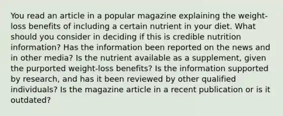 You read an article in a popular magazine explaining the weight-loss benefits of including a certain nutrient in your diet. What should you consider in deciding if this is credible nutrition information? Has the information been reported on the news and in other media? Is the nutrient available as a supplement, given the purported weight-loss benefits? Is the information supported by research, and has it been reviewed by other qualified individuals? Is the magazine article in a recent publication or is it outdated?