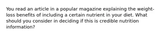 You read an article in a popular magazine explaining the weight-loss benefits of including a certain nutrient in your diet. What should you consider in deciding if this is credible nutrition information?