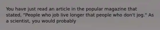 You have just read an article in the popular magazine that stated, "People who job live longer that people who don't jog." As a scientist, you would probably