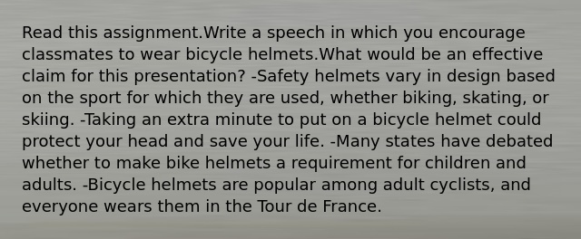 Read this assignment.Write a speech in which you encourage classmates to wear bicycle helmets.What would be an effective claim for this presentation? -Safety helmets vary in design based on the sport for which they are used, whether biking, skating, or skiing. -Taking an extra minute to put on a bicycle helmet could protect your head and save your life. -Many states have debated whether to make bike helmets a requirement for children and adults. -Bicycle helmets are popular among adult cyclists, and everyone wears them in the Tour de France.