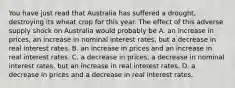 You have just read that Australia has suffered a drought, destroying its wheat crop for this year. The effect of this adverse supply shock on Australia would probably be A. an increase in prices, an increase in nominal interest rates, but a decrease in real interest rates. B. an increase in prices and an increase in real interest rates. C. a decrease in prices, a decrease in nominal interest rates, but an increase in real interest rates. D. a decrease in prices and a decrease in real interest rates.