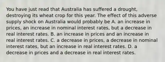 You have just read that Australia has suffered a drought, destroying its wheat crop for this year. The effect of this adverse supply shock on Australia would probably be A. an increase in prices, an increase in nominal interest rates, but a decrease in real interest rates. B. an increase in prices and an increase in real interest rates. C. a decrease in prices, a decrease in nominal interest rates, but an increase in real interest rates. D. a decrease in prices and a decrease in real interest rates.