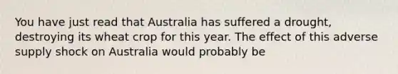 You have just read that Australia has suffered a drought, destroying its wheat crop for this year. The effect of this adverse supply shock on Australia would probably be