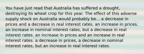 You have just read that Australia has suffered a drought, destroying its wheat crop for this year. The effect of this adverse supply shock on Australia would probably be... a decrease in prices and a decrease in real interest rates. an increase in prices, an increase in nominal interest rates, but a decrease in real interest rates. an increase in prices and an increase in real interest rates. a decrease in prices, a decrease in nominal interest rates, but an increase in real interest rates.