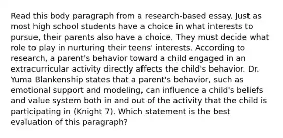 Read this body paragraph from a research-based essay. Just as most high school students have a choice in what interests to pursue, their parents also have a choice. They must decide what role to play in nurturing their teens' interests. According to research, a parent's behavior toward a child engaged in an extracurricular activity directly affects the child's behavior. Dr. Yuma Blankenship states that a parent's behavior, such as emotional support and modeling, can influence a child's beliefs and value system both in and out of the activity that the child is participating in (Knight 7). Which statement is the best evaluation of this paragraph?