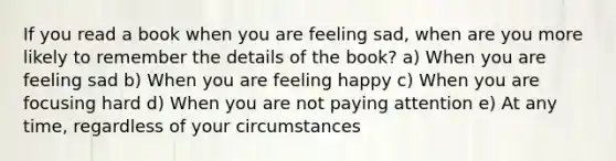 If you read a book when you are feeling sad, when are you more likely to remember the details of the book? a) When you are feeling sad b) When you are feeling happy c) When you are focusing hard d) When you are not paying attention e) At any time, regardless of your circumstances