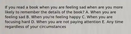 If you read a book when you are feeling sad when are you more likely to remember the details of the book? A. When you are feeling sad B. When you're feeling happy C. When you are focusing hard D. When you are not paying attention E. Any time regardless of your circumstances