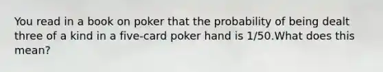 You read in a book on poker that the probability of being dealt three of a kind in a five-card poker hand is 1/50.What does this mean?