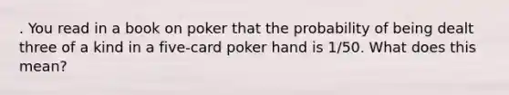 . You read in a book on poker that the probability of being dealt three of a kind in a five-card poker hand is 1/50. What does this mean?