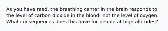As you have read, the breathing center in the brain responds to the level of carbon-dioxide in the blood--not the level of oxygen. What consequences does this have for people at high altitudes?