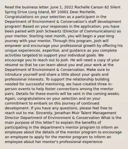 Read the business letter. June 1, 2022 Rochelle Carson 62 Silent Spring Drive Long Island, NY 10001 Dear Rochelle, Congratulations on your selection as a participant in the Department of Environment & Conservation's staff development program! Based on your responses in the application, you have been paired with Josh Schwartz (Director of Communications) as your mentor. Starting next month, you will begin a year-long journey with your mentor. Through this program, Josh will empower and encourage your professional growth by offering his unique experiences, expertise, and guidance as you complete activities targeted to support your individual goals. We encourage you to reach out to Josh. He will need a copy of your résumé so that he can learn about you and your work at the Department of Environment & Conservation. Make sure to introduce yourself and share a little about your goals and professional interests. To support the relationship building needed for successful mentoring, we have created three in-person events to help foster connections among the mentor pairs. Details for these events will be sent in the coming weeks. Again, congratulations on your selection and on your commitment to embark on this journey of continued development. If you have any questions, please feel free to reach out to me. Sincerely, Jonathan Muir Talent Management Director Department of Environment & Conservation What is the main purpose of this letter? to explain the benefits of participating in the department's mentor program to inform an employee about the details of the mentor program to encourage an employee to apply for the mentor program to inform an employee about her mentor's professional experience