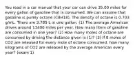 You read in a car manual that your car can drive 35.00 miles for every gallon of gasoline that is consumed. We can assume that gasoline is purely octane (C8H18). The density of octane is 0.703 g/mL. There are 3.785 L in one gallon. (1) The average American drives around 13400 miles per year. How many liters of gasoline are consumed in one year? (2) How many moles of octane are consumed by driving the distance given in (1)? (3) If 8 moles of CO2 are released for every mole of octane consumed, how many kilograms of CO2 are released by the average American every year? (exam 1)