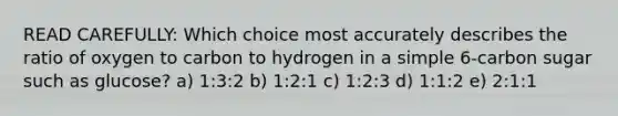 READ CAREFULLY: Which choice most accurately describes the ratio of oxygen to carbon to hydrogen in a simple 6-carbon sugar such as glucose? a) 1:3:2 b) 1:2:1 c) 1:2:3 d) 1:1:2 e) 2:1:1