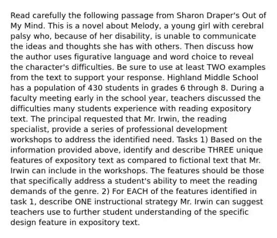 Read carefully the following passage from Sharon Draper's Out of My Mind. This is a novel about Melody, a young girl with cerebral palsy who, because of her disability, is unable to communicate the ideas and thoughts she has with others. Then discuss how the author uses figurative language and word choice to reveal the character's difficulties. Be sure to use at least TWO examples from the text to support your response. Highland Middle School has a population of 430 students in grades 6 through 8. During a faculty meeting early in the school year, teachers discussed the difficulties many students experience with reading expository text. The principal requested that Mr. Irwin, the reading specialist, provide a series of professional development workshops to address the identified need. Tasks 1) Based on the information provided above, identify and describe THREE unique features of expository text as compared to fictional text that Mr. Irwin can include in the workshops. The features should be those that specifically address a student's ability to meet the reading demands of the genre. 2) For EACH of the features identified in task 1, describe ONE instructional strategy Mr. Irwin can suggest teachers use to further student understanding of the specific design feature in expository text.