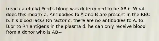 (read carefully) Fred's blood was determined to be AB+. What does this mean? a. Antibodies to A and B are present in the RBC b. his blood lacks Rh factor c. there are no antibodies to A, to B,or to Rh antigens in the plasma d. he can only receive blood from a donor who is AB+