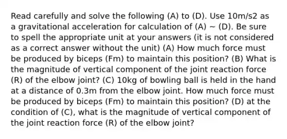 Read carefully and solve the following (A) to (D). Use 10m/s2 as a gravitational acceleration for calculation of (A) ~ (D). Be sure to spell the appropriate unit at your answers (it is not considered as a correct answer without the unit) (A) How much force must be produced by biceps (Fm) to maintain this position? (B) What is the magnitude of vertical component of the joint reaction force (R) of the elbow joint? (C) 10kg of bowling ball is held in the hand at a distance of 0.3m from the elbow joint. How much force must be produced by biceps (Fm) to maintain this position? (D) at the condition of (C), what is the magnitude of vertical component of the joint reaction force (R) of the elbow joint?